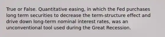 True or False. Quantitative easing, in which the Fed purchases long term securities to decrease the term-structure effect and drive down long-term nominal interest rates, was an unconventional tool used during the Great Recession.