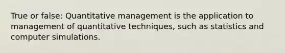 True or false: Quantitative management is the application to management of quantitative techniques, such as statistics and computer simulations.