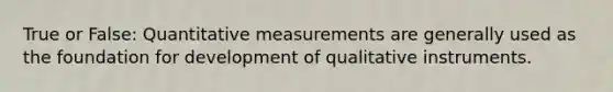 True or False: Quantitative measurements are generally used as the foundation for development of qualitative instruments.