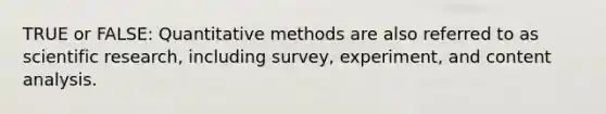 TRUE or FALSE: Quantitative methods are also referred to as scientific research, including survey, experiment, and content analysis.