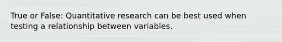 True or False: Quantitative research can be best used when testing a relationship between variables.