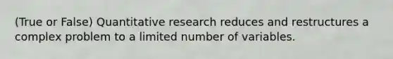 (True or False) Quantitative research reduces and restructures a complex problem to a limited number of variables.