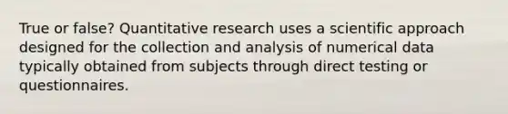 True or false? Quantitative research uses a scientific approach designed for the collection and analysis of numerical data typically obtained from subjects through direct testing or questionnaires.