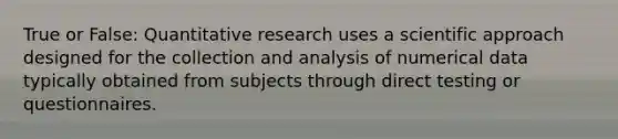 True or False: Quantitative research uses a scientific approach designed for the collection and analysis of numerical data typically obtained from subjects through direct testing or questionnaires.