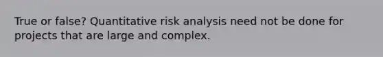 True or false? Quantitative risk analysis need not be done for projects that are large and complex.