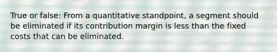 True or false: From a quantitative standpoint, a segment should be eliminated if its contribution margin is less than the fixed costs that can be eliminated.