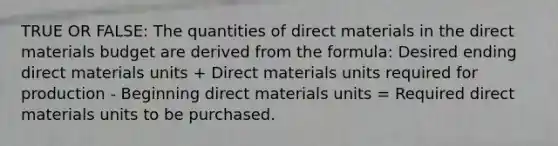 TRUE OR FALSE: The quantities of direct materials in the direct materials budget are derived from the formula: Desired ending direct materials units + Direct materials units required for production - Beginning direct materials units = Required direct materials units to be purchased.