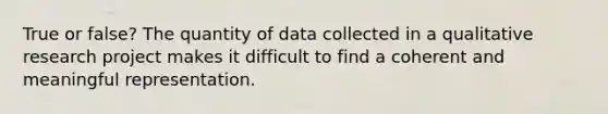 True or false? The quantity of data collected in a qualitative research project makes it difficult to find a coherent and meaningful representation.