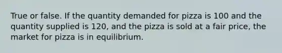 True or false. If the quantity demanded for pizza is 100 and the quantity supplied is 120, and the pizza is sold at a fair price, the market for pizza is in equilibrium.