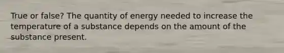 True or false? The quantity of energy needed to increase the temperature of a substance depends on the amount of the substance present.