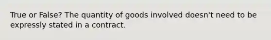 True or False? The quantity of goods involved doesn't need to be expressly stated in a contract.