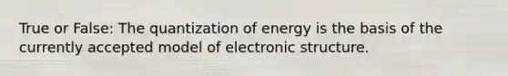 True or False: The quantization of energy is the basis of the currently accepted model of electronic structure.