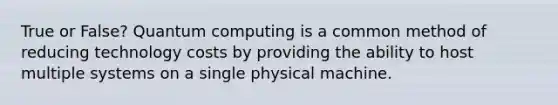 True or False? Quantum computing is a common method of reducing technology costs by providing the ability to host multiple systems on a single physical machine.