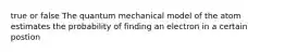 true or false The quantum mechanical model of the atom estimates the probability of finding an electron in a certain postion