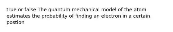 true or false The quantum mechanical model of the atom estimates the probability of finding an electron in a certain postion