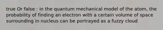 true Or false : in the quantum mechanical model of the atom, the probability of finding an electron with a certain volume of space surrounding in nucleus can be portrayed as a fuzzy cloud