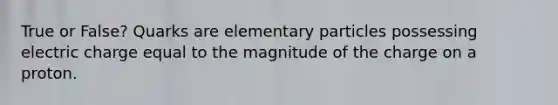 True or False? Quarks are elementary particles possessing electric charge equal to the magnitude of the charge on a proton.