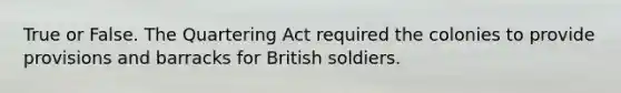 True or False. The Quartering Act required the colonies to provide provisions and barracks for British soldiers.