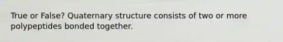 True or False? Quaternary structure consists of two or more polypeptides bonded together.