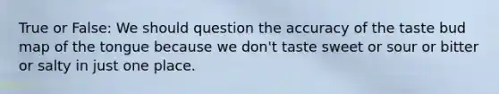 True or False: We should question the accuracy of the taste bud map of the tongue because we don't taste sweet or sour or bitter or salty in just one place.