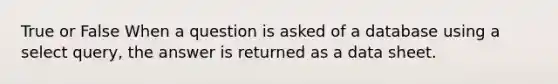 True or False When a question is asked of a database using a select query, the answer is returned as a data sheet.