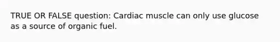 TRUE OR FALSE question: Cardiac muscle can only use glucose as a source of organic fuel.