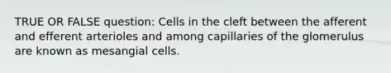 TRUE OR FALSE question: Cells in the cleft between the afferent and efferent arterioles and among capillaries of the glomerulus are known as mesangial cells.