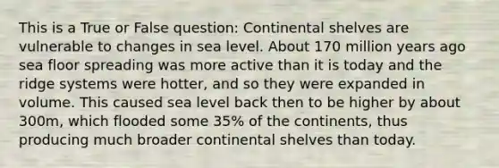 This is a True or False question: Continental shelves are vulnerable to changes in sea level. About 170 million years ago sea floor spreading was more active than it is today and the ridge systems were hotter, and so they were expanded in volume. This caused sea level back then to be higher by about 300m, which flooded some 35% of the continents, thus producing much broader continental shelves than today.