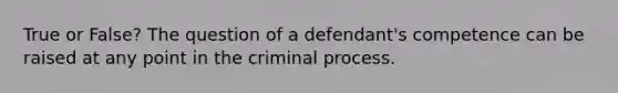 True or False? The question of a defendant's competence can be raised at any point in the criminal process.