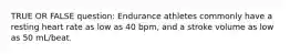 TRUE OR FALSE question: Endurance athletes commonly have a resting heart rate as low as 40 bpm, and a stroke volume as low as 50 mL/beat.