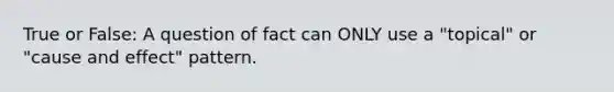 True or False: A question of fact can ONLY use a "topical" or "cause and effect" pattern.