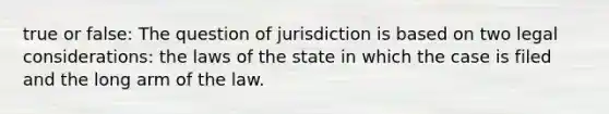 true or false: The question of jurisdiction is based on two legal considerations: the laws of the state in which the case is filed and the long arm of the law.