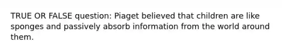 TRUE OR FALSE question: Piaget believed that children are like sponges and passively absorb information from the world around them.