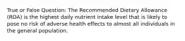 True or False Question: The Recommended Dietary Allowance (RDA) is the highest daily nutrient intake level that is likely to pose no risk of adverse health effects to almost all individuals in the general population.