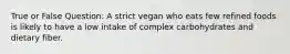 True or False Question: A strict vegan who eats few refined foods is likely to have a low intake of complex carbohydrates and dietary fiber.