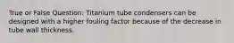 True or False Question: Titanium tube condensers can be designed with a higher fouling factor because of the decrease in tube wall thickness.