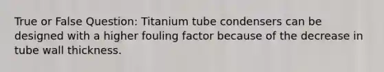 True or False Question: Titanium tube condensers can be designed with a higher fouling factor because of the decrease in tube wall thickness.