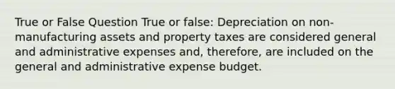 True or False Question True or false: Depreciation on non-manufacturing assets and property taxes are considered general and administrative expenses and, therefore, are included on the general and administrative expense budget.