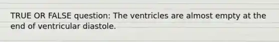 TRUE OR FALSE question: The ventricles are almost empty at the end of ventricular diastole.