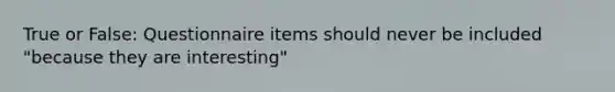 True or False: Questionnaire items should never be included "because they are interesting"