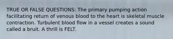 TRUE OR FALSE QUESTIONS: The primary pumping action facilitating return of venous blood to <a href='https://www.questionai.com/knowledge/kya8ocqc6o-the-heart' class='anchor-knowledge'>the heart</a> is skeletal <a href='https://www.questionai.com/knowledge/k0LBwLeEer-muscle-contraction' class='anchor-knowledge'>muscle contraction</a>. Turbulent blood flow in a vessel creates a sound called a bruit. A thrill is FELT.