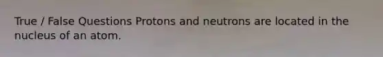 True / False Questions Protons and neutrons are located in the nucleus of an atom.