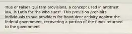 True or False? Qui tam provisions, a concept used in antitrust law, is Latin for "he who sues". This provision prohibits individuals to sue providers for fraudulent activity against the federal government, recovering a portion of the funds returned to the government