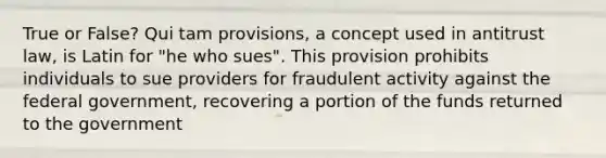 True or False? Qui tam provisions, a concept used in antitrust law, is Latin for "he who sues". This provision prohibits individuals to sue providers for fraudulent activity against the federal government, recovering a portion of the funds returned to the government