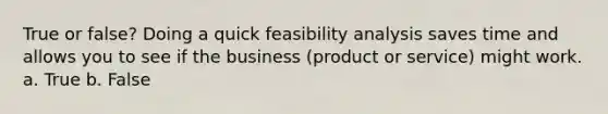 True or false? Doing a quick feasibility analysis saves time and allows you to see if the business (product or service) might work. a. True b. False