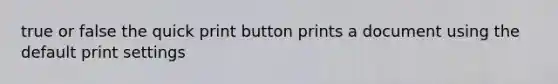 true or false the quick print button prints a document using the default print settings