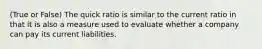 (True or False) The quick ratio is similar to the current ratio in that it is also a measure used to evaluate whether a company can pay its current liabilities.