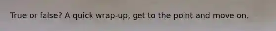 True or false? A quick wrap-up, get to the point and move on.