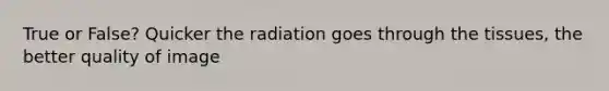 True or False? Quicker the radiation goes through the tissues, the better quality of image