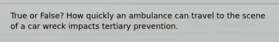 True or False? How quickly an ambulance can travel to the scene of a car wreck impacts tertiary prevention.